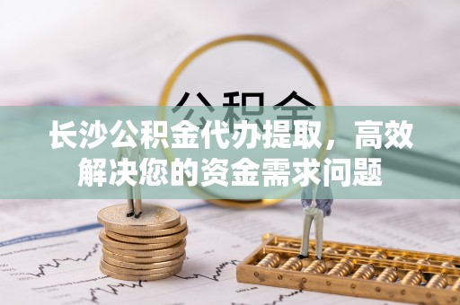烟台长沙公积金代办提取，高效解决您的资金需求问题