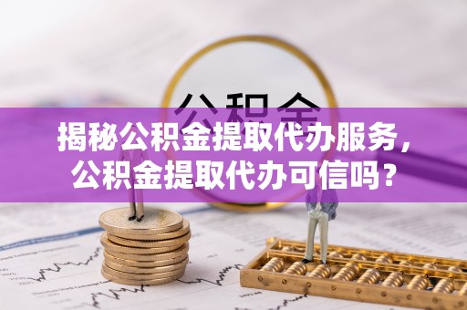 烟台揭秘公积金提取代办服务，公积金提取代办可信吗？