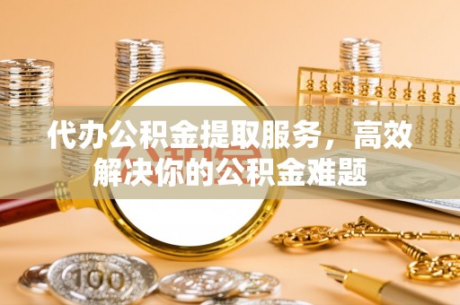 烟台代办公积金提取服务，高效解决你的公积金难题