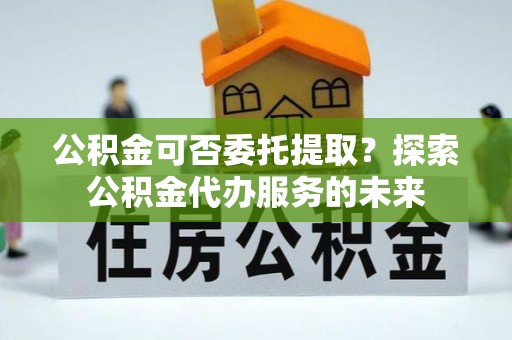 烟台公积金可否委托提取？探索公积金代办服务的未来