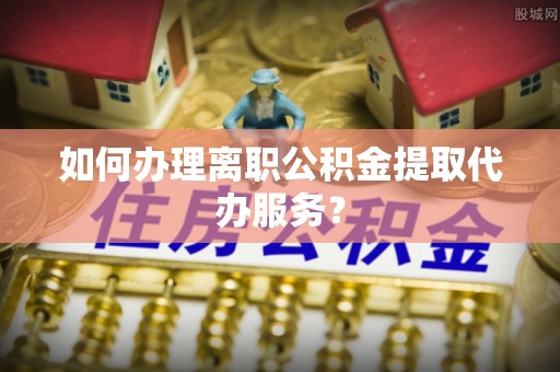 烟台如何办理离职公积金提取代办服务？