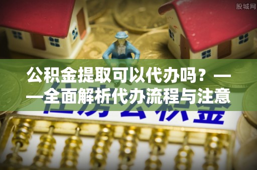 烟台公积金提取可以代办吗？——全面解析代办流程与注意事项